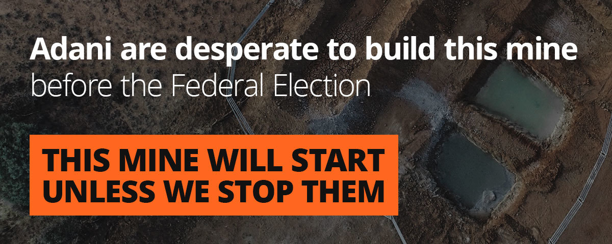 Adani are desperate to build this mine before the Federal Election. This mine will start unless we stop them.